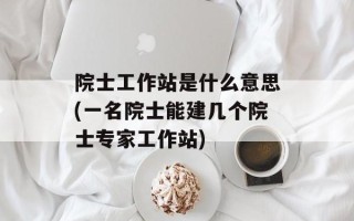院士工作站是什么意思(一名院士能建几个院士专家工作站)