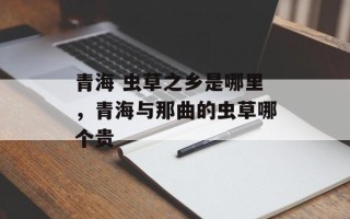 青海 虫草之乡是哪里，青海与那曲的虫草哪个贵