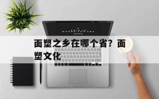 面塑之乡在哪个省？面塑文化