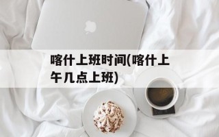 喀什上班时间(喀什上午几点上班)