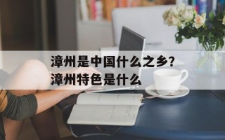 漳州是中国什么之乡？漳州特色是什么