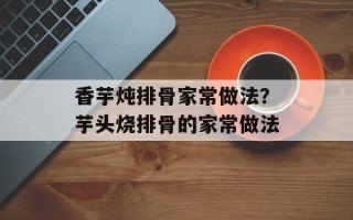 香芋炖排骨家常做法？芋头烧排骨的家常做法
