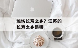 潍坊长寿之乡？江苏的长寿之乡是哪