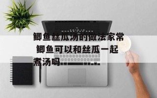 鲫鱼丝瓜汤的做法家常 鲫鱼可以和丝瓜一起煮汤吗