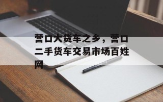 营口大货车之乡，营口二手货车交易市场百姓网