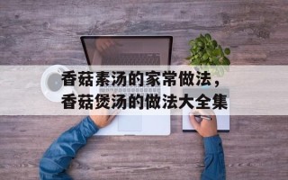 香菇素汤的家常做法，香菇煲汤的做法大全集