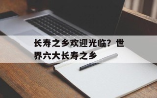 长寿之乡欢迎光临？世界六大长寿之乡