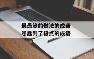 最愚笨的做法的成语 愚蠢到了极点的成语