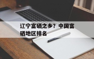 辽宁富硒之乡？中国富硒地区排名