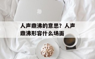 人声鼎沸的意思？人声鼎沸形容什么场面