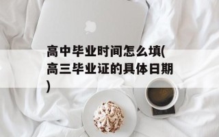 高中毕业时间怎么填(高三毕业证的具体日期)