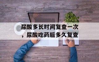 尿酸多长时间复查一次，尿酸吃药后多久复查