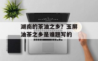 湖南的茶油之乡？玉屏油茶之乡是谁题写的
