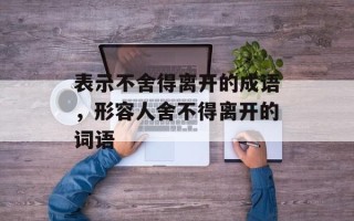 表示不舍得离开的成语，形容人舍不得离开的词语
