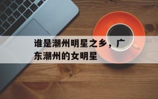谁是潮州明星之乡，广东潮州的女明星