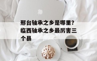 邢台轴承之乡是哪里？临西轴承之乡最厉害三个县