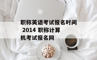 职称英语考试报名时间 2014 职称计算机考试报名网