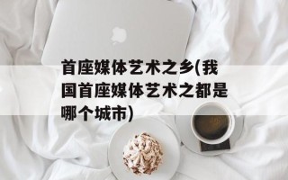 首座媒体艺术之乡(我国首座媒体艺术之都是哪个城市)