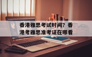 香港雅思考试时间？香港考雅思准考证在哪看