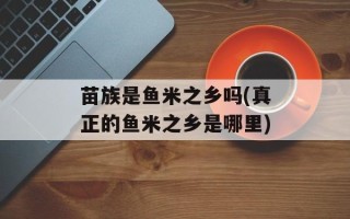 苗族是鱼米之乡吗(真正的鱼米之乡是哪里)