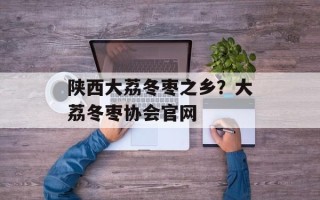 陕西大荔冬枣之乡？大荔冬枣协会官网