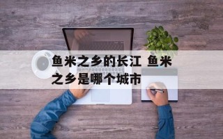 鱼米之乡的长江 鱼米之乡是哪个城市