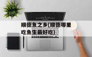 顺德鱼之乡(顺德哪里吃鱼生最好吃)