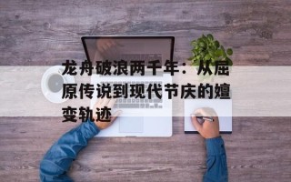 龙舟破浪两千年：从屈原传说到现代节庆的嬗变轨迹