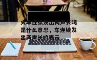 火车连续发出两声长鸣是什么意思，车连续发出两声长鸣表示