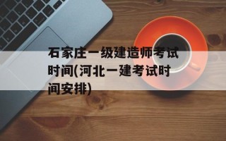 石家庄一级建造师考试时间(河北一建考试时间安排)