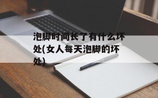 泡脚时间长了有什么坏处(女人每天泡脚的坏处)