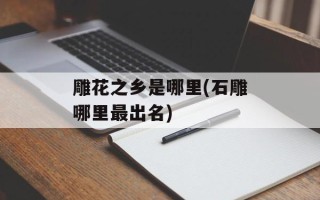 雕花之乡是哪里(石雕哪里最出名)