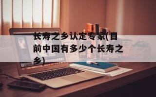 长寿之乡认定专家(目前中国有多少个长寿之乡)
