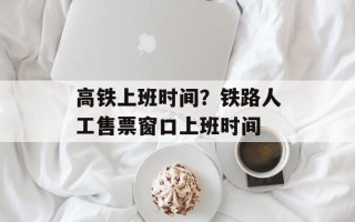 高铁上班时间？铁路人工售票窗口上班时间