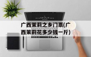 广西茉莉之乡门票(广西茉莉花多少钱一斤)