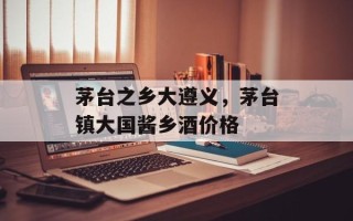 茅台之乡大遵义，茅台镇大国酱乡酒价格