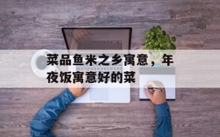 菜品鱼米之乡寓意，年夜饭寓意好的菜