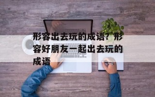 形容出去玩的成语？形容好朋友一起出去玩的成语