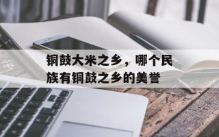 铜鼓大米之乡，哪个民族有铜鼓之乡的美誉