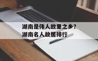 湖南是伟人故里之乡？湖南名人故居排行