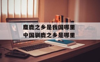 麋鹿之乡是我国哪里 中国驯鹿之乡是哪里