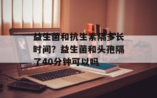 益生菌和抗生素隔多长时间？益生菌和头孢隔了40分钟可以吗