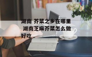 湖南 芥菜之乡在哪里 湖南芝麻芥菜怎么做好吃