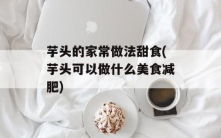 芋头的家常做法甜食(芋头可以做什么美食减肥)