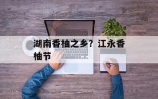 湖南香柚之乡？江永香柚节