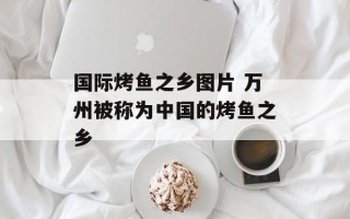 国际烤鱼之乡图片 万州被称为中国的烤鱼之乡