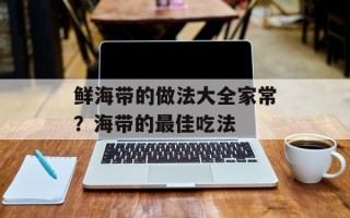 鲜海带的做法大全家常？海带的最佳吃法