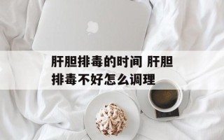 肝胆排毒的时间 肝胆排毒不好怎么调理