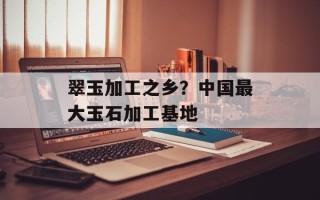 翠玉加工之乡？中国最大玉石加工基地