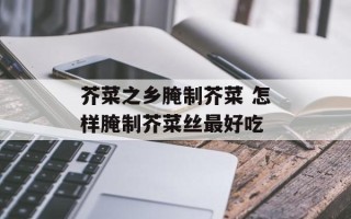芥菜之乡腌制芥菜 怎样腌制芥菜丝最好吃